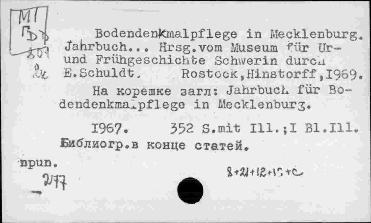 ﻿“МЛ
BodendenKmalpflege in Mecklenburg. Jahrbuch... Hrsg.vom Museum für Ur-und Frühgeschichte Schwerin durca
£’4 E.Schuldt, Rostock,Hinstorff,1969.
На корешке загл: Jahrbuch für Bo-dendenkma^pflege in Mecklenburg.
1967.	352 S.mit Ill.;I Bl.Ill
Библиогр.в конце статей.
npun.
